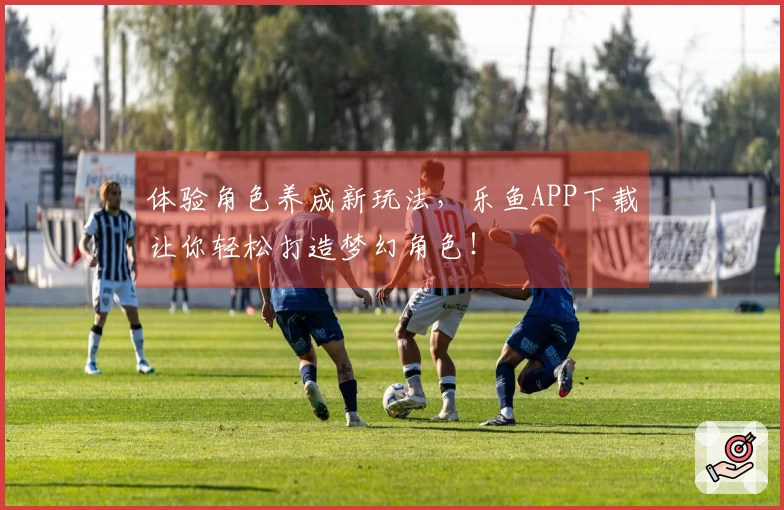 体验角色养成新玩法，乐鱼APP下载让你轻松打造梦幻角色！