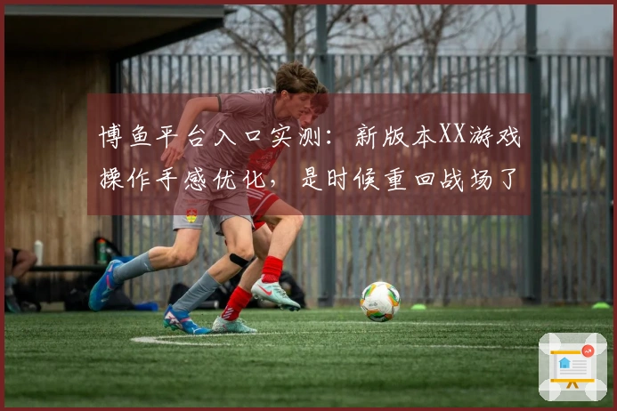 博鱼平台入口实测：新版本XX游戏操作手感优化，是时候重回战场了