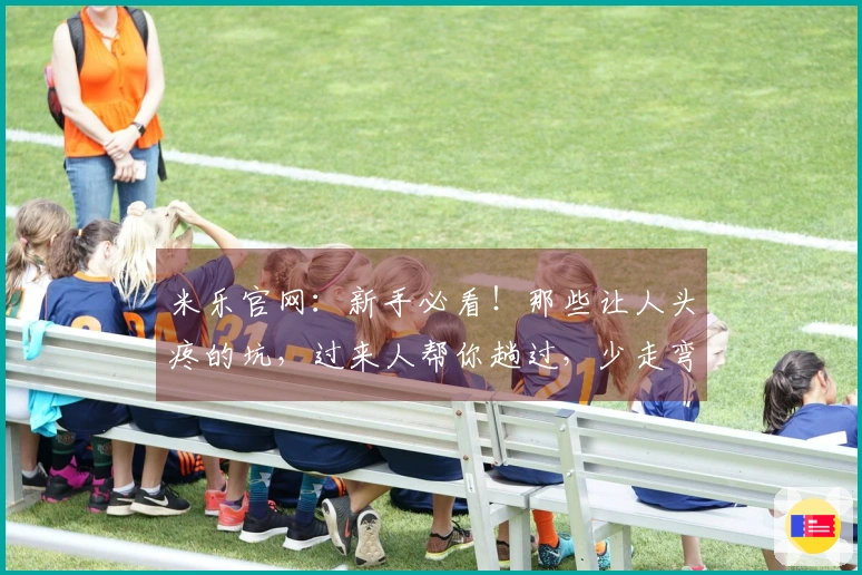 米乐官网：新手必看！那些让人头疼的坑，过来人帮你趟过，少走弯路！