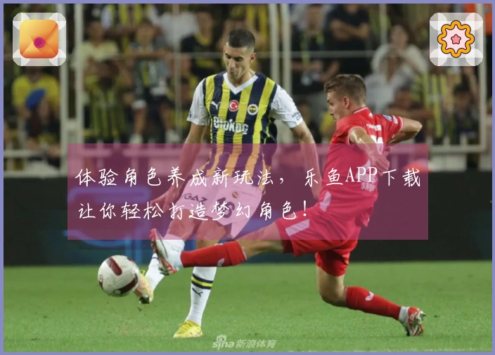 体验角色养成新玩法，乐鱼APP下载让你轻松打造梦幻角色！