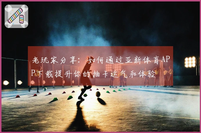 老玩家分享：如何通过亚新体育APP下载提升你的抽卡运气和体验