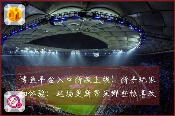 博鱼平台入口新版上线！新手玩家初体验：这场更新带来哪些惊喜改变？